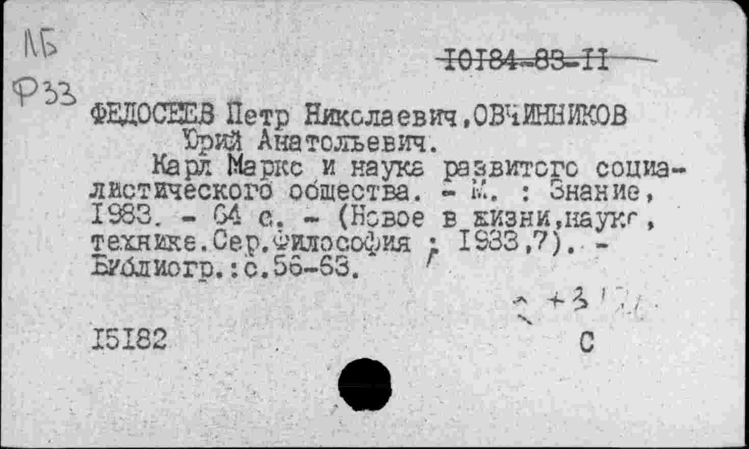 ﻿10Т84-8СкН
ФЕДОСЕЕВ Петр Николаевич, ОВЧИННИКОВ Юрий Анатольевич.
Карл Маркс и наука развитого социа диетического общества. - К. : Знание, 1983. - 64 е. - (Новое в Еизни,наукг, технике. Сер. Философия ; 1933,7). -Библ кого.: с. 56-63.	•
.А + Л ' 7
15182
С